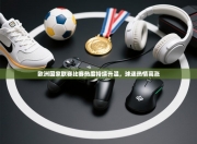 欧洲国家联赛比赛热度持续升温，球迷热情高涨